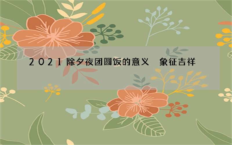 2021除夕夜团圆饭的意义 象征吉祥